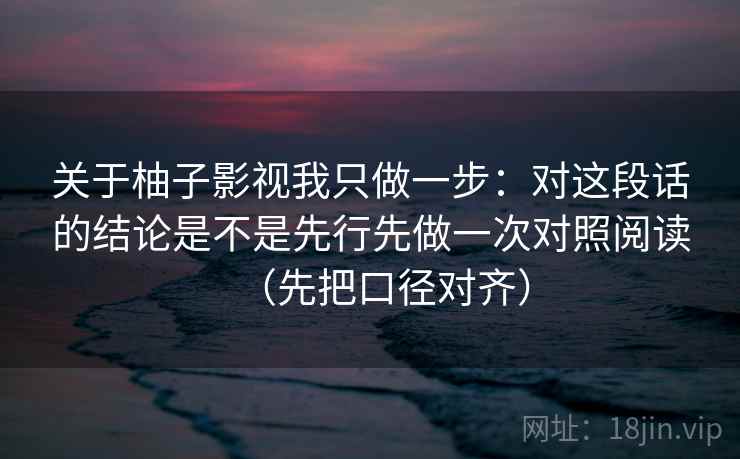 关于柚子影视我只做一步:对这段话的结论是不是先行先做一次对照阅读(先把口径对齐) 第2张 关于柚子影视我只做一步:对这段话的结论是不是先行先做一次对照阅读(先把口径对齐) 第2张