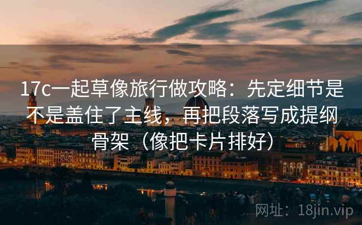 17c一起草像旅行做攻略:先定细节是不是盖住了主线,再把段落写成提纲骨架(像把卡片排好)