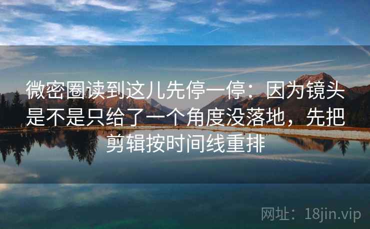 微密圈读到这儿先停一停：因为镜头是不是只给了一个角度没落地，先把剪辑按时间线重排