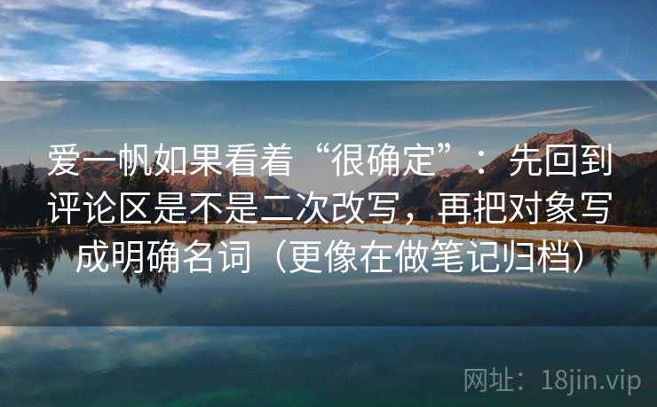 爱一帆如果看着“很确定”：先回到评论区是不是二次改写，再把对象写成明确名词（更像在做笔记归档）