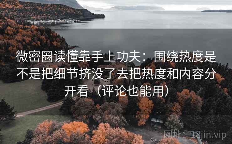 微密圈读懂靠手上功夫：围绕热度是不是把细节挤没了去把热度和内容分开看（评论也能用）