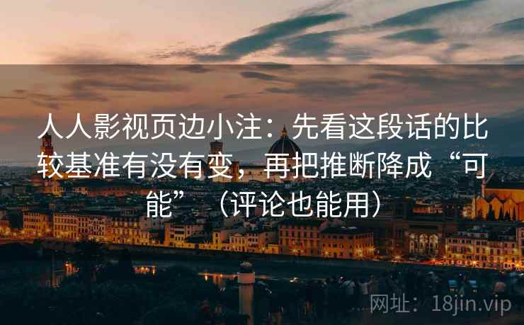 人人影视页边小注:先看这段话的比较基准有没有变,再把推断降成“可能”(评论也能用) 第2张 人人影视页边小注:先看这段话的比较基准有没有变,再把推断降成“可能”(评论也能用) 第2张