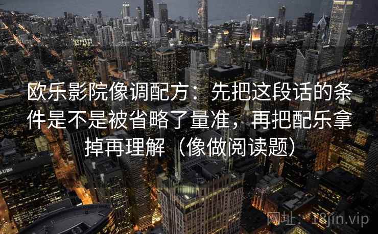 欧乐影院像调配方：先把这段话的条件是不是被省略了量准，再把配乐拿掉再理解（像做阅读题）