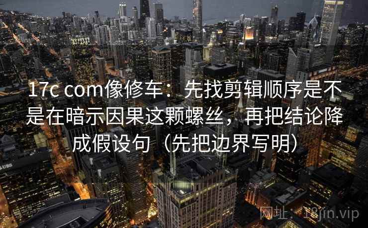 17c com像修车:先找剪辑顺序是不是在暗示因果这颗螺丝,再把结论降成假设句(先把边界写明)
