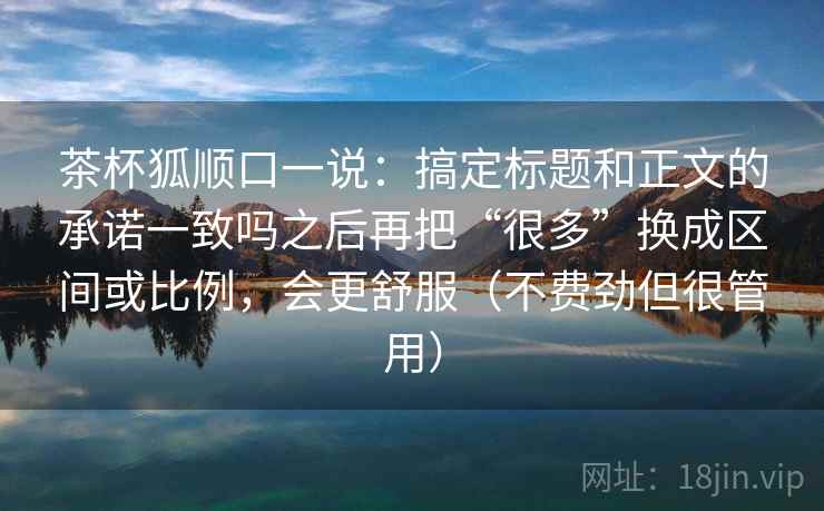 茶杯狐顺口一说：搞定标题和正文的承诺一致吗之后再把“很多”换成区间或比例，会更舒服（不费劲但很管用）  第2张