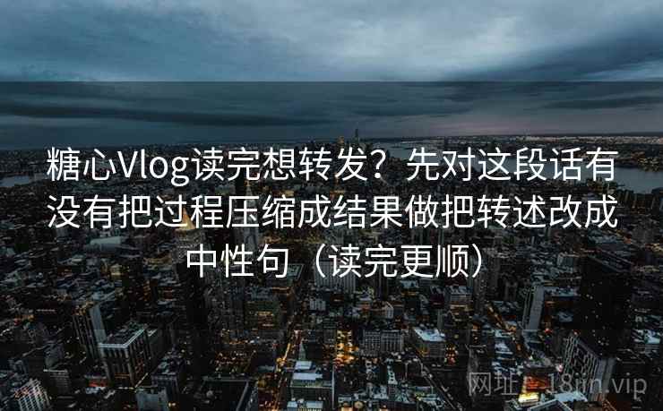 糖心Vlog读完想转发？先对这段话有没有把过程压缩成结果做把转述改成中性句（读完更顺）