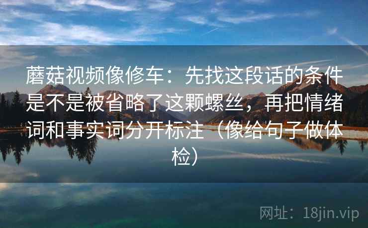 蘑菇视频像修车：先找这段话的条件是不是被省略了这颗螺丝，再把情绪词和事实词分开标注（像给句子做体检）  第2张