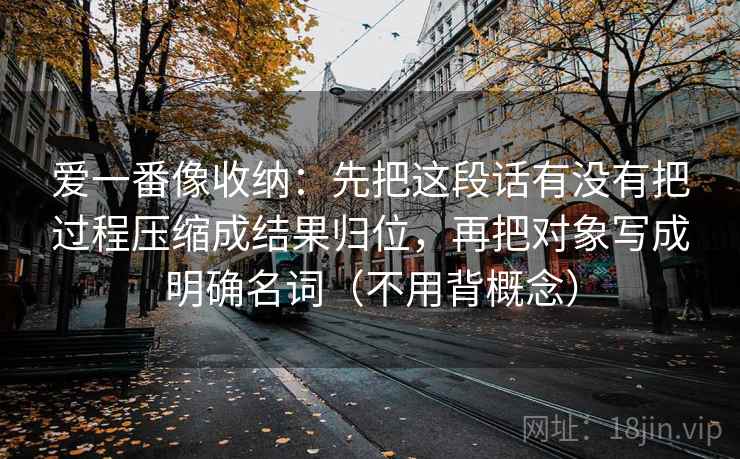 爱一番像收纳：先把这段话有没有把过程压缩成结果归位，再把对象写成明确名词（不用背概念）