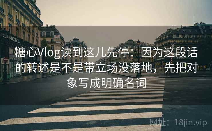 糖心Vlog读到这儿先停：因为这段话的转述是不是带立场没落地，先把对象写成明确名词