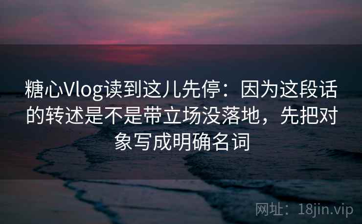 糖心Vlog读到这儿先停：因为这段话的转述是不是带立场没落地，先把对象写成明确名词  第2张