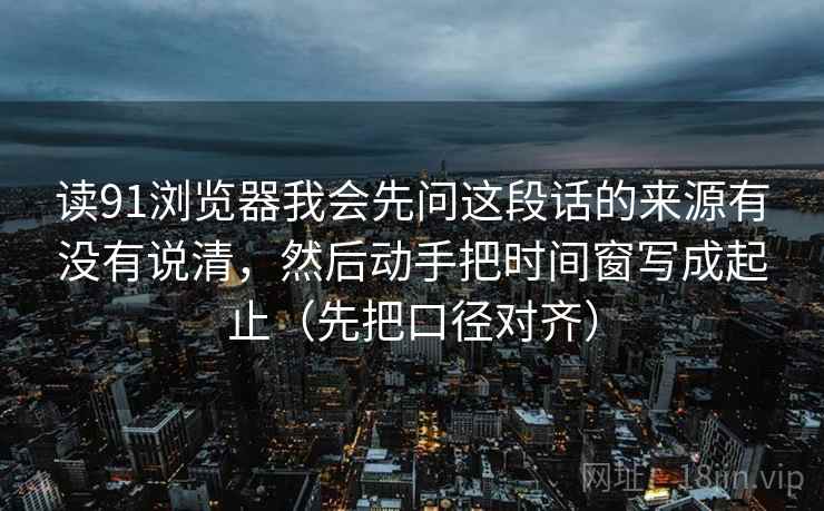 读91浏览器我会先问这段话的来源有没有说清，然后动手把时间窗写成起止（先把口径对齐）