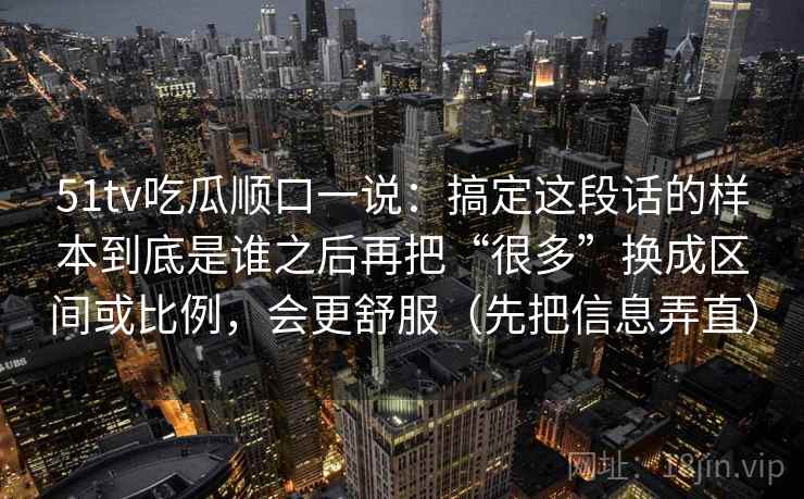 51tv吃瓜顺口一说：搞定这段话的样本到底是谁之后再把“很多”换成区间或比例，会更舒服（先把信息弄直）