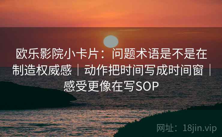 欧乐影院小卡片:问题术语是不是在制造权威感|动作把时间写成时间窗|感受更像在写SOP