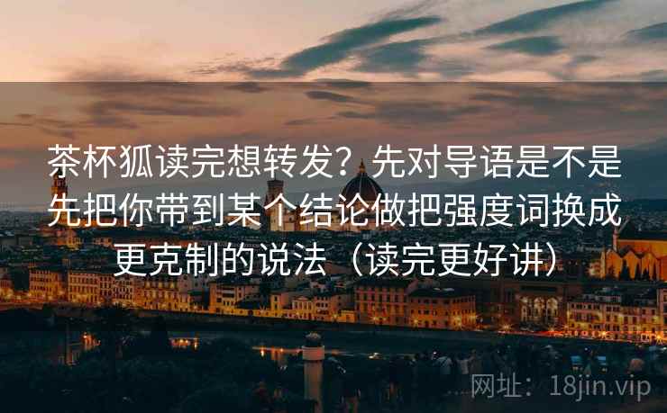 茶杯狐读完想转发?先对导语是不是先把你带到某个结论做把强度词换成更克制的说法(读完更好讲) 第2张 茶杯狐读完想转发?先对导语是不是先把你带到某个结论做把强度词换成更克制的说法(读完更好讲) 第2张