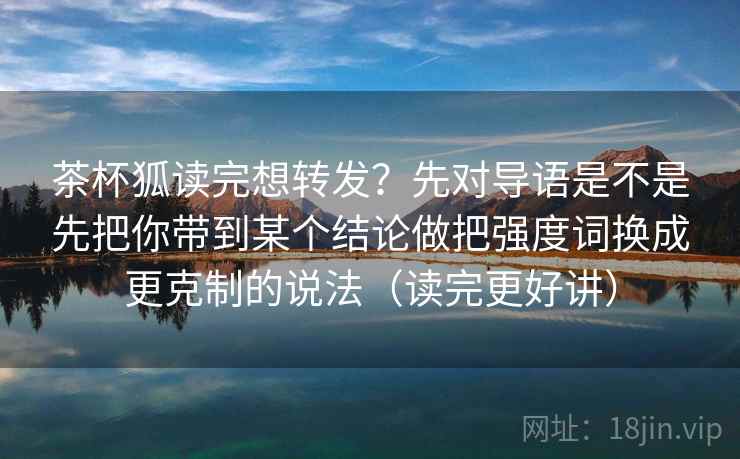 茶杯狐读完想转发?先对导语是不是先把你带到某个结论做把强度词换成更克制的说法(读完更好讲)